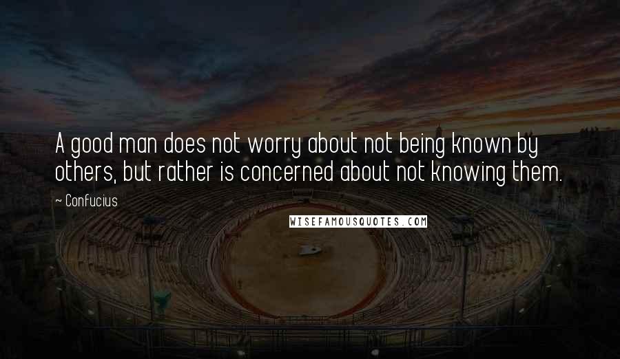 Confucius Quotes: A good man does not worry about not being known by others, but rather is concerned about not knowing them.
