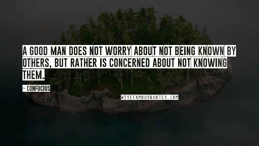 Confucius Quotes: A good man does not worry about not being known by others, but rather is concerned about not knowing them.
