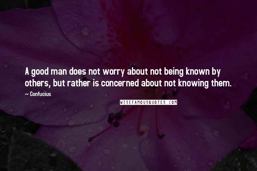 Confucius Quotes: A good man does not worry about not being known by others, but rather is concerned about not knowing them.