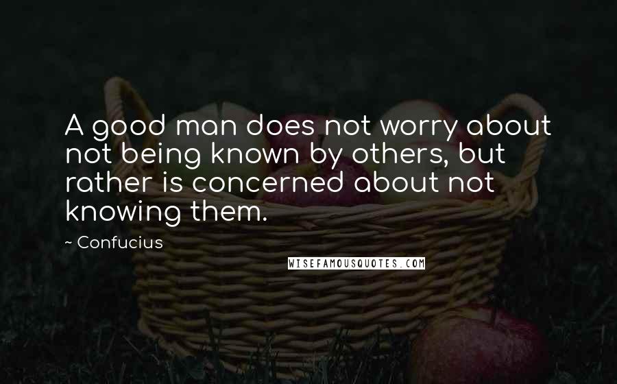 Confucius Quotes: A good man does not worry about not being known by others, but rather is concerned about not knowing them.