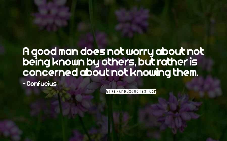 Confucius Quotes: A good man does not worry about not being known by others, but rather is concerned about not knowing them.