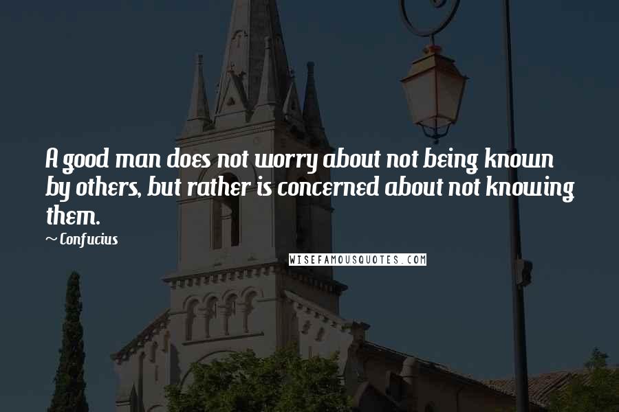 Confucius Quotes: A good man does not worry about not being known by others, but rather is concerned about not knowing them.