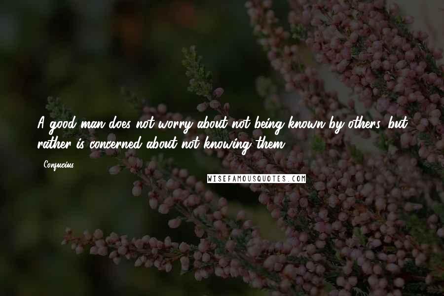 Confucius Quotes: A good man does not worry about not being known by others, but rather is concerned about not knowing them.