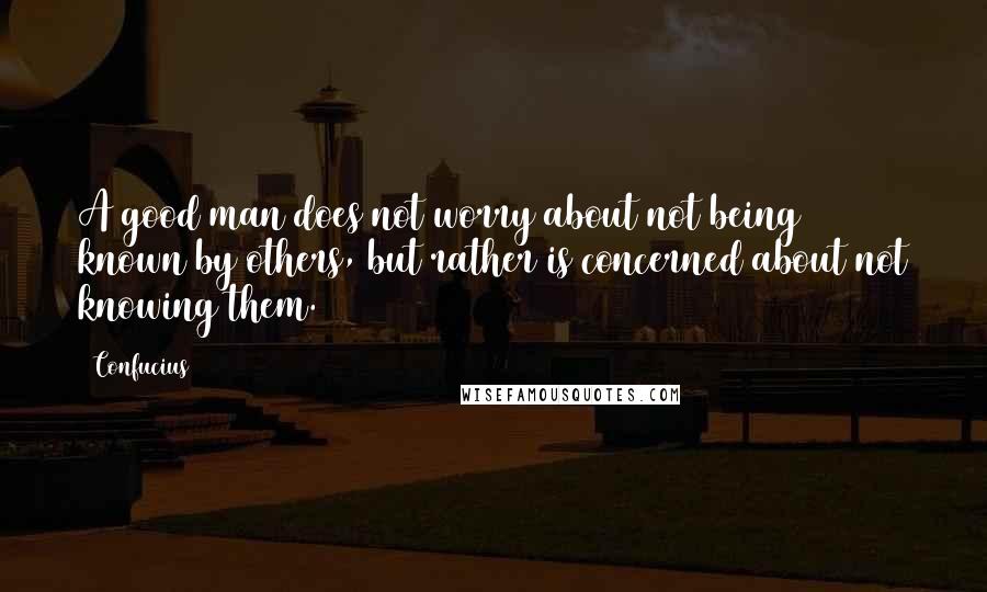 Confucius Quotes: A good man does not worry about not being known by others, but rather is concerned about not knowing them.