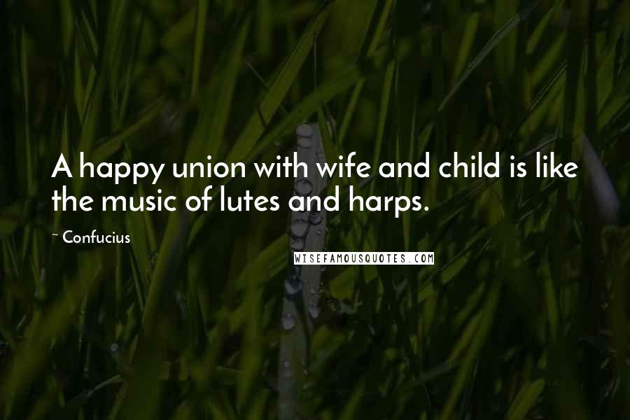 Confucius Quotes: A happy union with wife and child is like the music of lutes and harps.