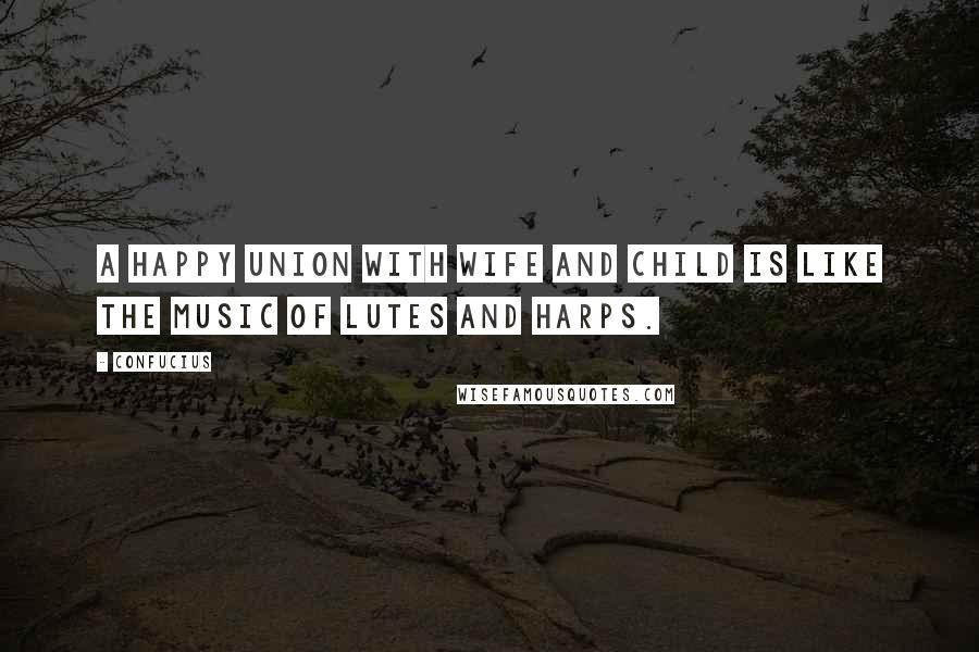 Confucius Quotes: A happy union with wife and child is like the music of lutes and harps.