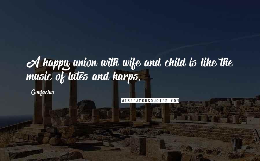 Confucius Quotes: A happy union with wife and child is like the music of lutes and harps.