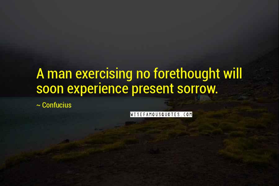 Confucius Quotes: A man exercising no forethought will soon experience present sorrow.