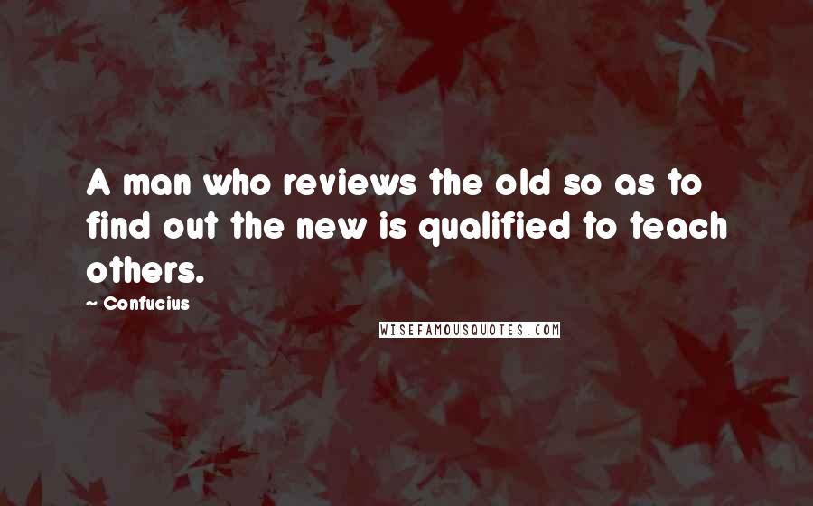 Confucius Quotes: A man who reviews the old so as to find out the new is qualified to teach others.
