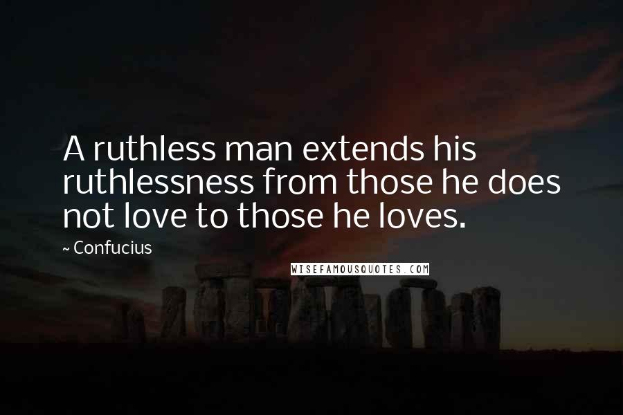 Confucius Quotes: A ruthless man extends his ruthlessness from those he does not love to those he loves.