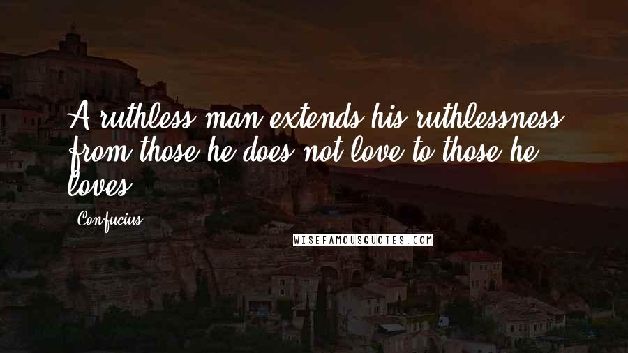 Confucius Quotes: A ruthless man extends his ruthlessness from those he does not love to those he loves.