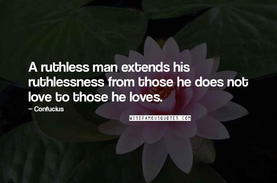 Confucius Quotes: A ruthless man extends his ruthlessness from those he does not love to those he loves.