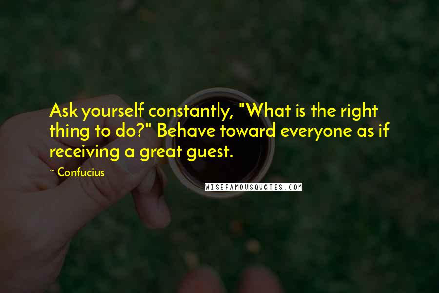 Confucius Quotes: Ask yourself constantly, "What is the right thing to do?" Behave toward everyone as if receiving a great guest.
