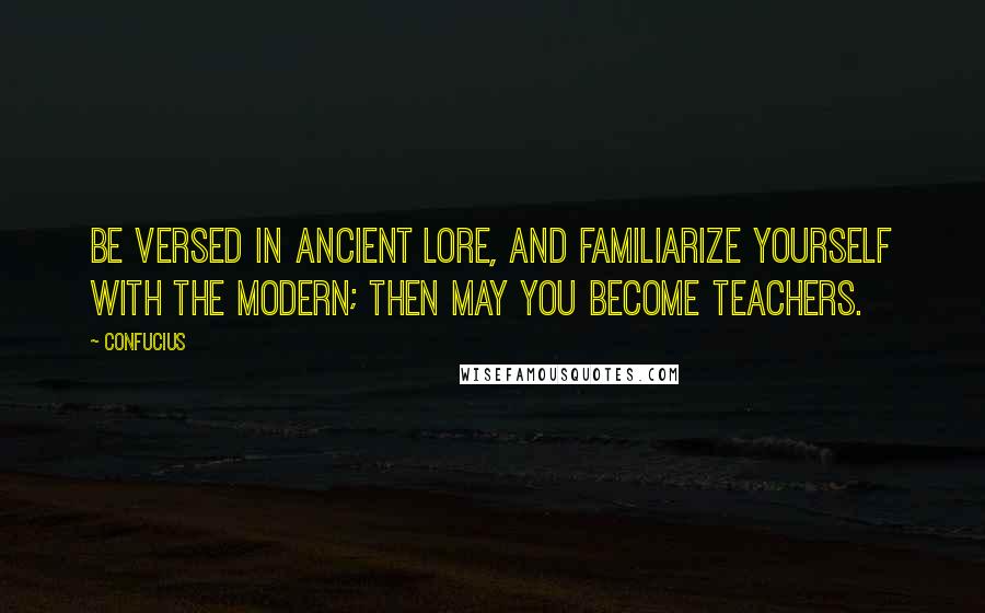 Confucius Quotes: Be versed in ancient lore, and familiarize yourself with the modern; then may you become teachers.