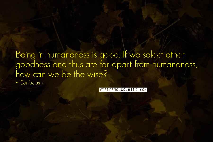 Confucius Quotes: Being in humaneness is good. If we select other goodness and thus are far apart from humaneness, how can we be the wise?