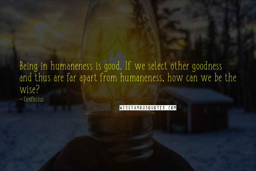 Confucius Quotes: Being in humaneness is good. If we select other goodness and thus are far apart from humaneness, how can we be the wise?