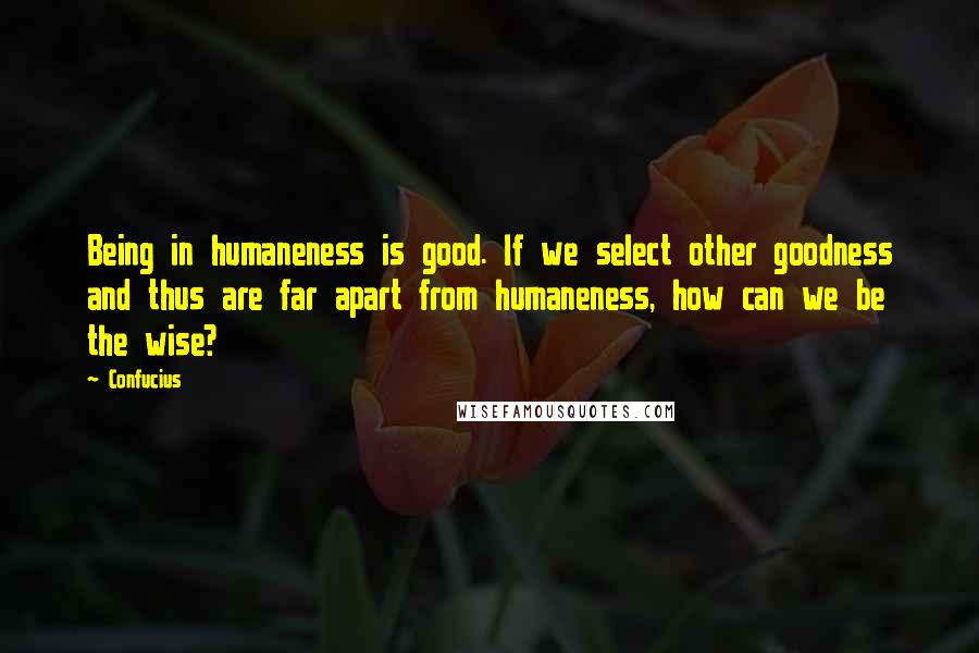 Confucius Quotes: Being in humaneness is good. If we select other goodness and thus are far apart from humaneness, how can we be the wise?