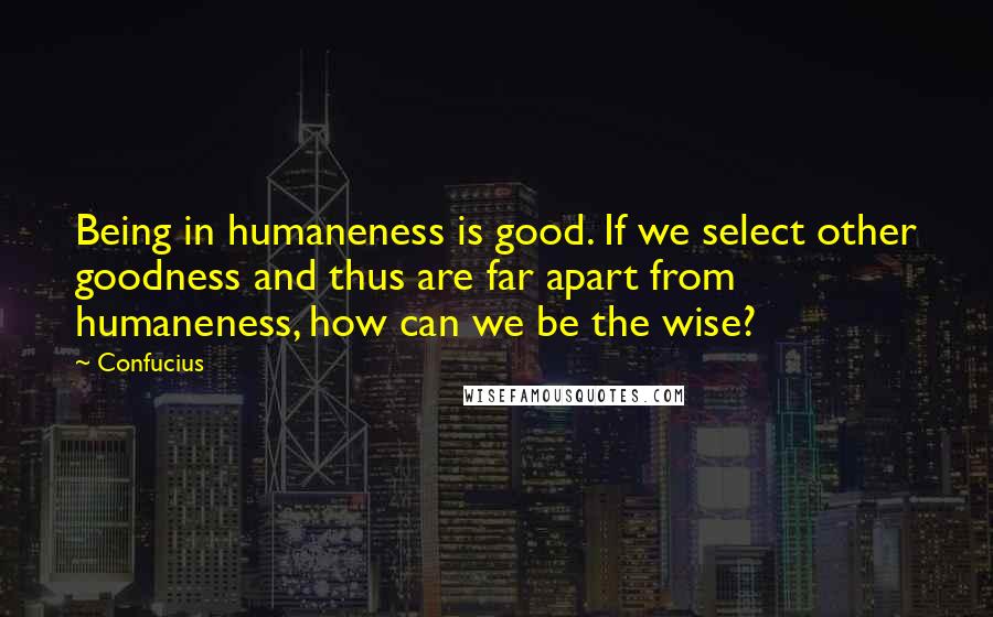 Confucius Quotes: Being in humaneness is good. If we select other goodness and thus are far apart from humaneness, how can we be the wise?