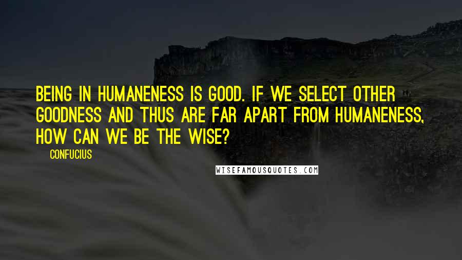 Confucius Quotes: Being in humaneness is good. If we select other goodness and thus are far apart from humaneness, how can we be the wise?