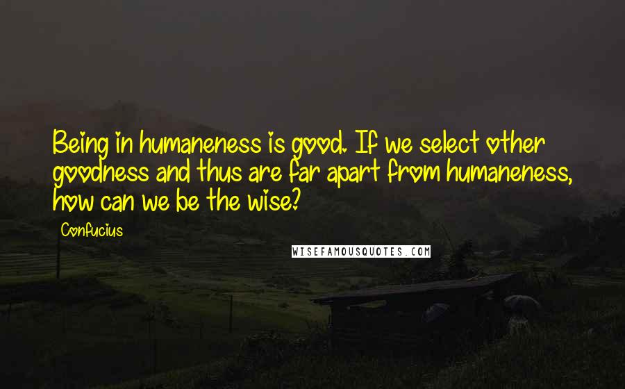 Confucius Quotes: Being in humaneness is good. If we select other goodness and thus are far apart from humaneness, how can we be the wise?