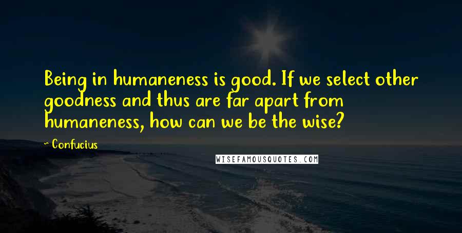 Confucius Quotes: Being in humaneness is good. If we select other goodness and thus are far apart from humaneness, how can we be the wise?