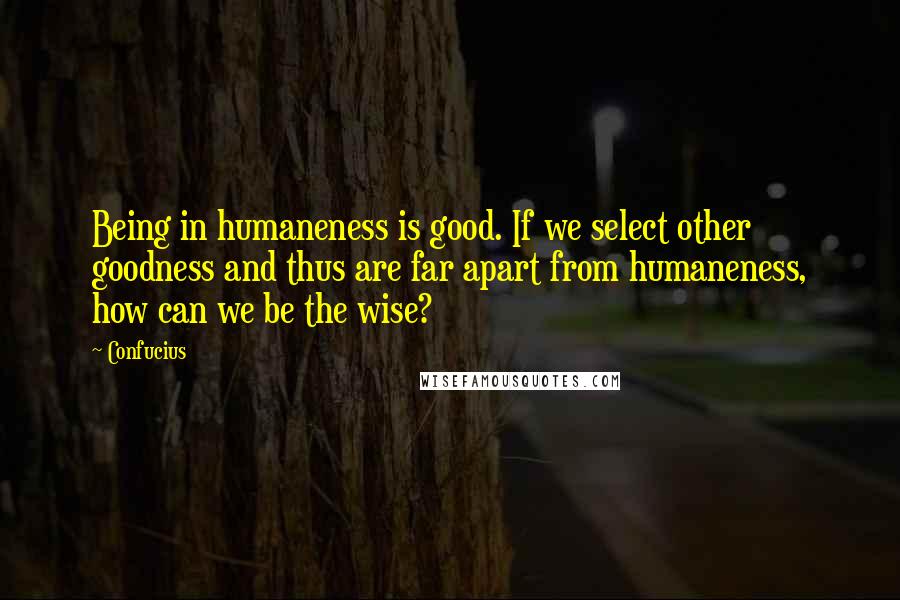 Confucius Quotes: Being in humaneness is good. If we select other goodness and thus are far apart from humaneness, how can we be the wise?