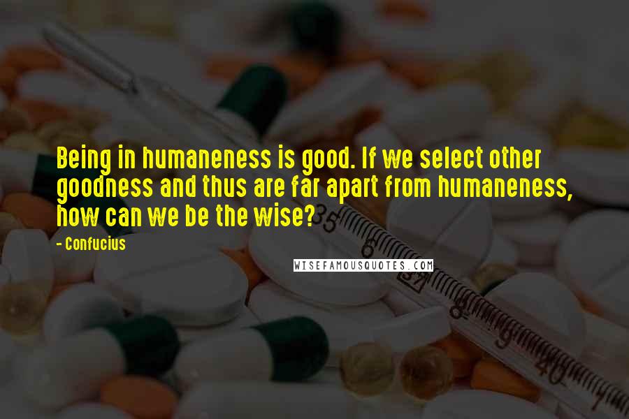 Confucius Quotes: Being in humaneness is good. If we select other goodness and thus are far apart from humaneness, how can we be the wise?