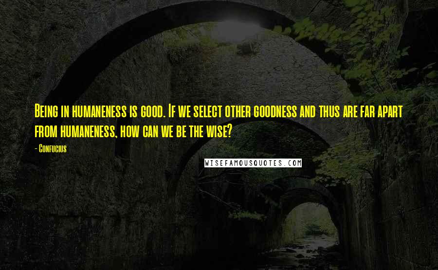 Confucius Quotes: Being in humaneness is good. If we select other goodness and thus are far apart from humaneness, how can we be the wise?