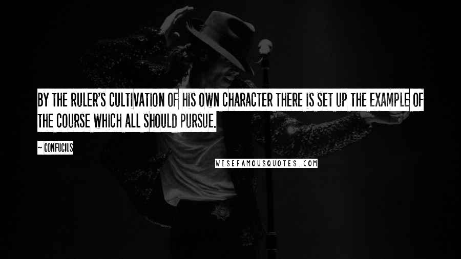 Confucius Quotes: By the ruler's cultivation of his own character there is set up the example of the course which all should pursue.