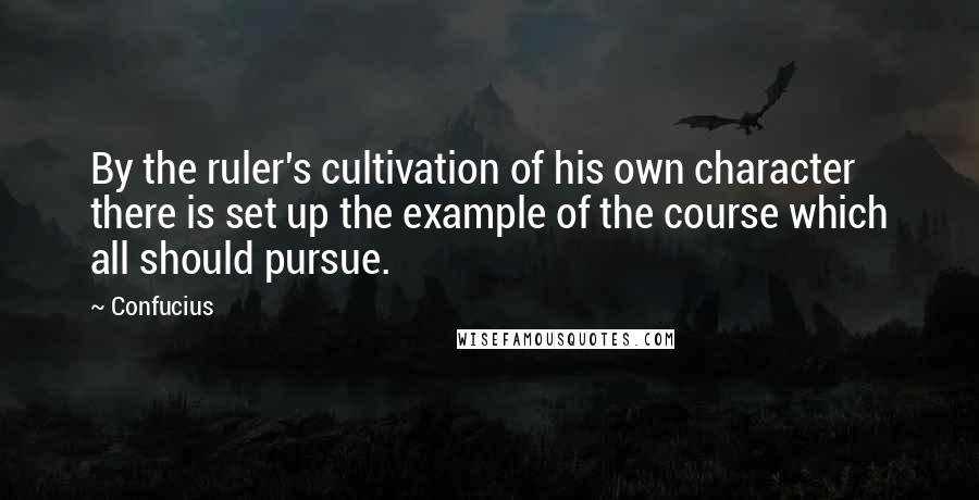 Confucius Quotes: By the ruler's cultivation of his own character there is set up the example of the course which all should pursue.