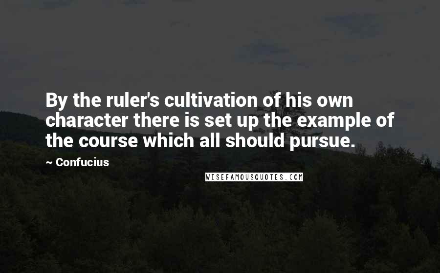 Confucius Quotes: By the ruler's cultivation of his own character there is set up the example of the course which all should pursue.