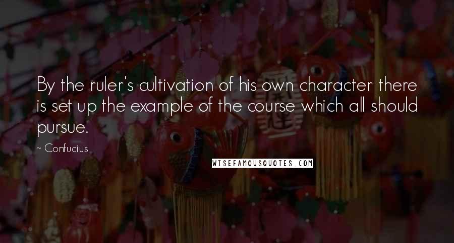 Confucius Quotes: By the ruler's cultivation of his own character there is set up the example of the course which all should pursue.