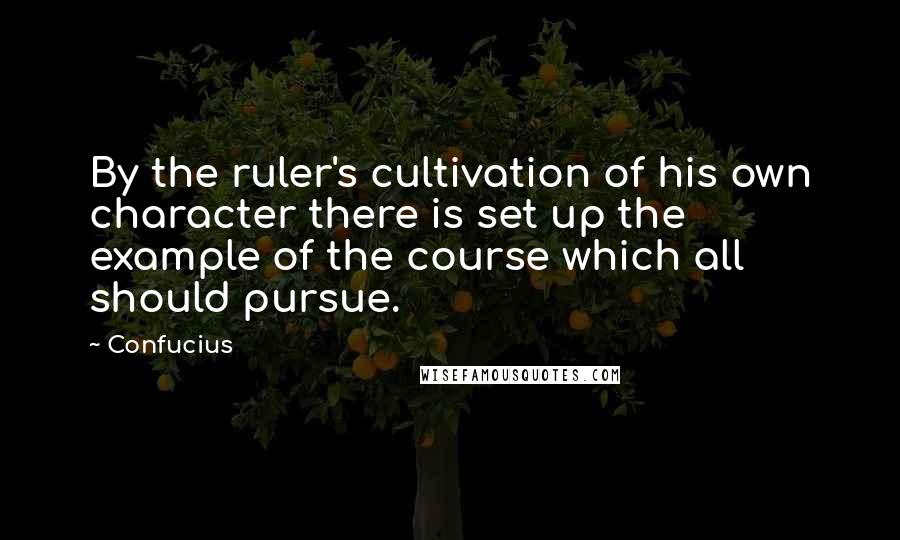 Confucius Quotes: By the ruler's cultivation of his own character there is set up the example of the course which all should pursue.