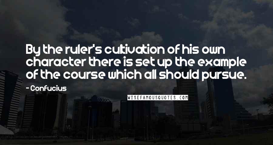 Confucius Quotes: By the ruler's cultivation of his own character there is set up the example of the course which all should pursue.