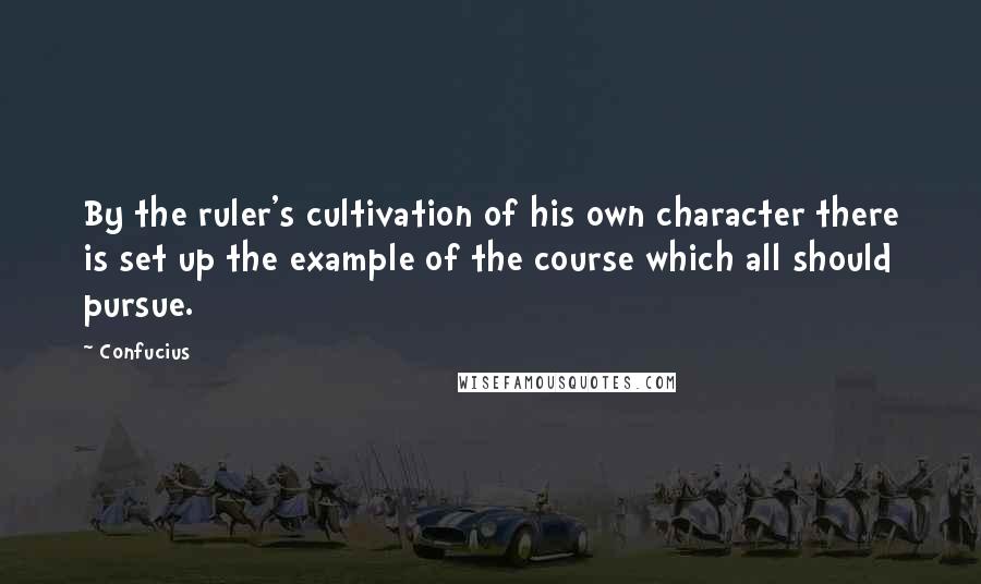 Confucius Quotes: By the ruler's cultivation of his own character there is set up the example of the course which all should pursue.
