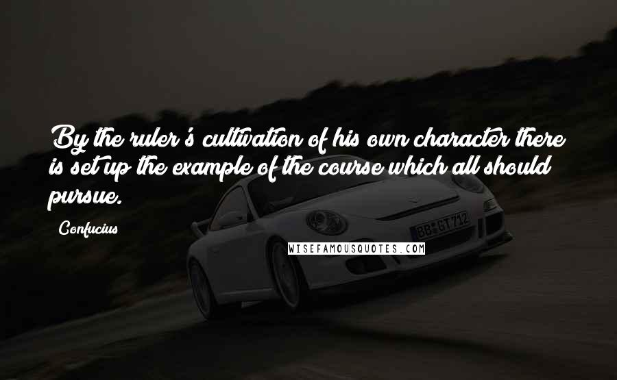 Confucius Quotes: By the ruler's cultivation of his own character there is set up the example of the course which all should pursue.