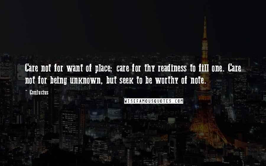 Confucius Quotes: Care not for want of place; care for thy readiness to fill one. Care not for being unknown, but seek to be worthy of note.