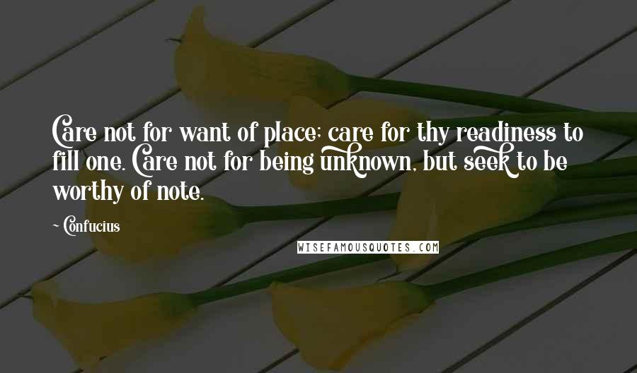 Confucius Quotes: Care not for want of place; care for thy readiness to fill one. Care not for being unknown, but seek to be worthy of note.