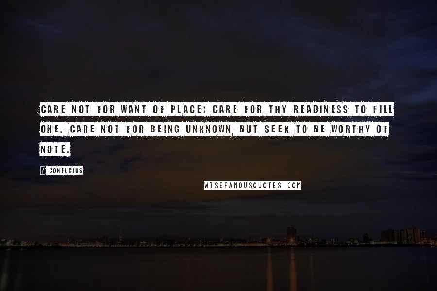 Confucius Quotes: Care not for want of place; care for thy readiness to fill one. Care not for being unknown, but seek to be worthy of note.