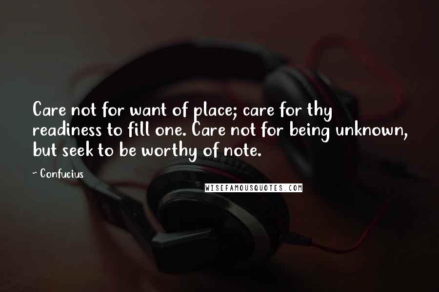 Confucius Quotes: Care not for want of place; care for thy readiness to fill one. Care not for being unknown, but seek to be worthy of note.