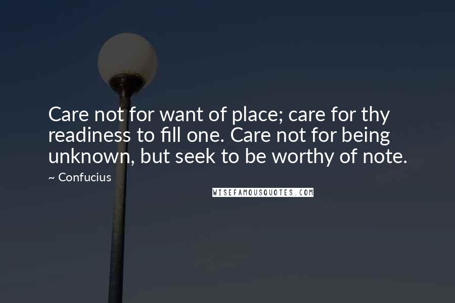 Confucius Quotes: Care not for want of place; care for thy readiness to fill one. Care not for being unknown, but seek to be worthy of note.