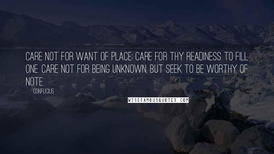 Confucius Quotes: Care not for want of place; care for thy readiness to fill one. Care not for being unknown, but seek to be worthy of note.