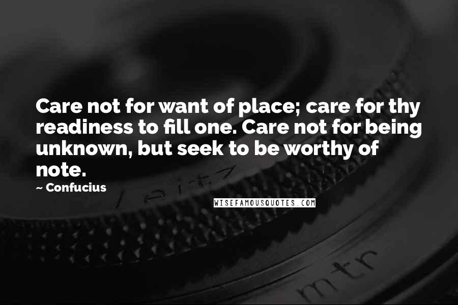 Confucius Quotes: Care not for want of place; care for thy readiness to fill one. Care not for being unknown, but seek to be worthy of note.