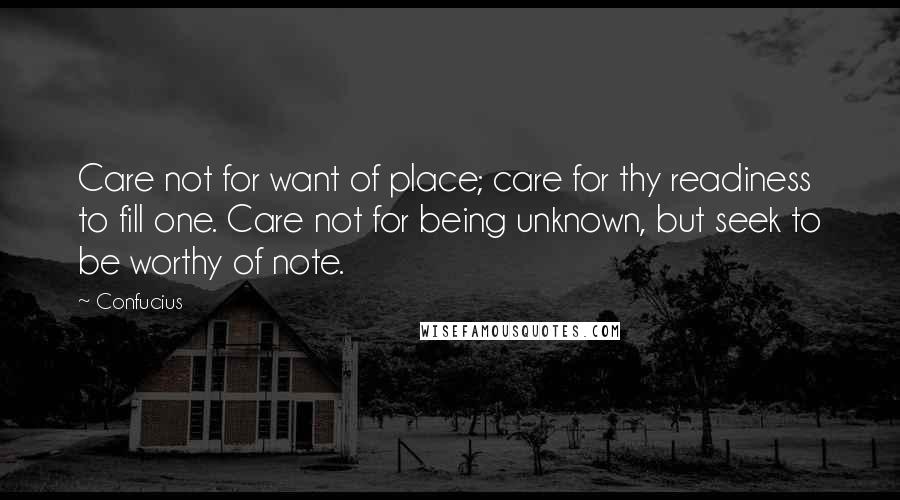 Confucius Quotes: Care not for want of place; care for thy readiness to fill one. Care not for being unknown, but seek to be worthy of note.