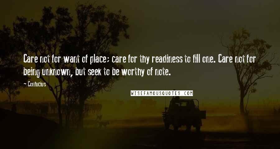 Confucius Quotes: Care not for want of place; care for thy readiness to fill one. Care not for being unknown, but seek to be worthy of note.