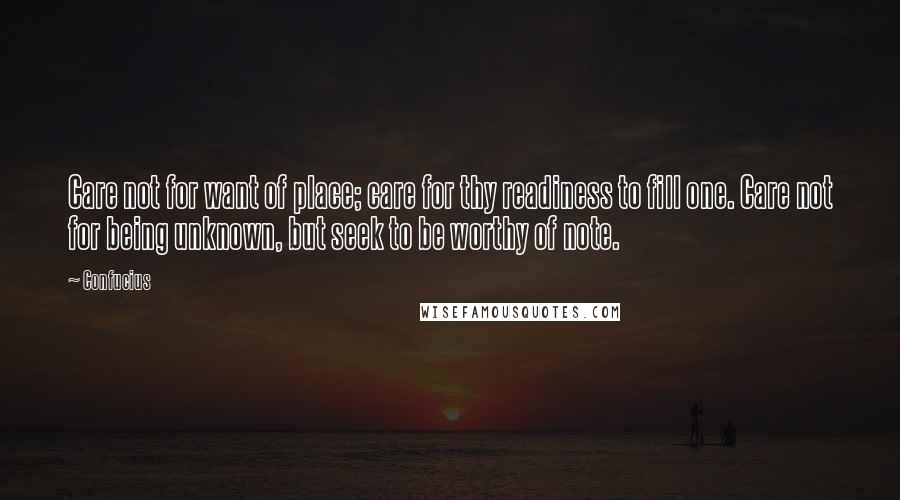 Confucius Quotes: Care not for want of place; care for thy readiness to fill one. Care not for being unknown, but seek to be worthy of note.