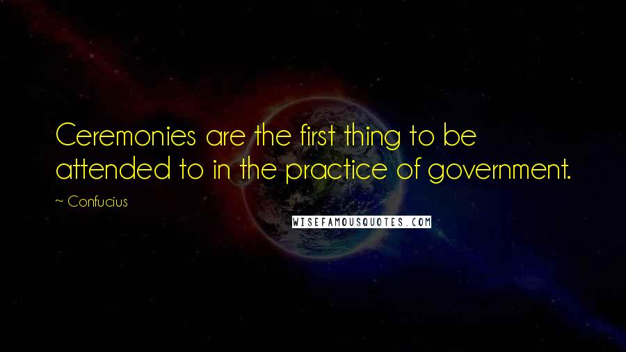 Confucius Quotes: Ceremonies are the first thing to be attended to in the practice of government.