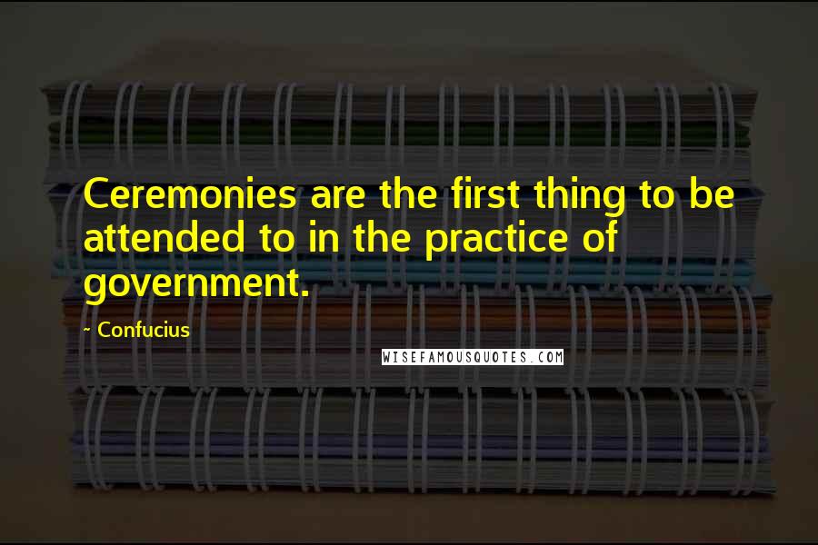 Confucius Quotes: Ceremonies are the first thing to be attended to in the practice of government.