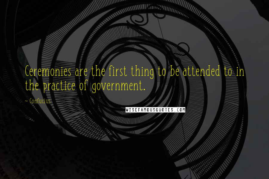 Confucius Quotes: Ceremonies are the first thing to be attended to in the practice of government.