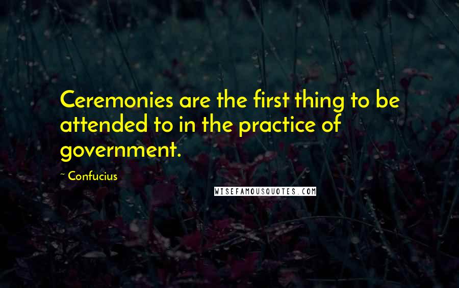 Confucius Quotes: Ceremonies are the first thing to be attended to in the practice of government.